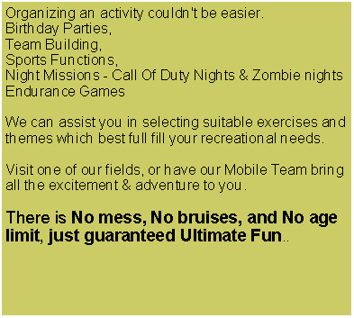 Text Box: Organizing an activity couldn't be easier. Birthday Parties, Team Building, Sports Functions, Night Missions - Call Of Duty Nights & Zombie nightsEndurance GamesWe can assist you in selecting suitable exercises and themes which best full fill your recreational needs.Visit one of our fields, or have our Mobile Team bring all the excitement & adventure to you. There is No mess, No bruises, and No age limit, just guaranteed Ultimate Fun..